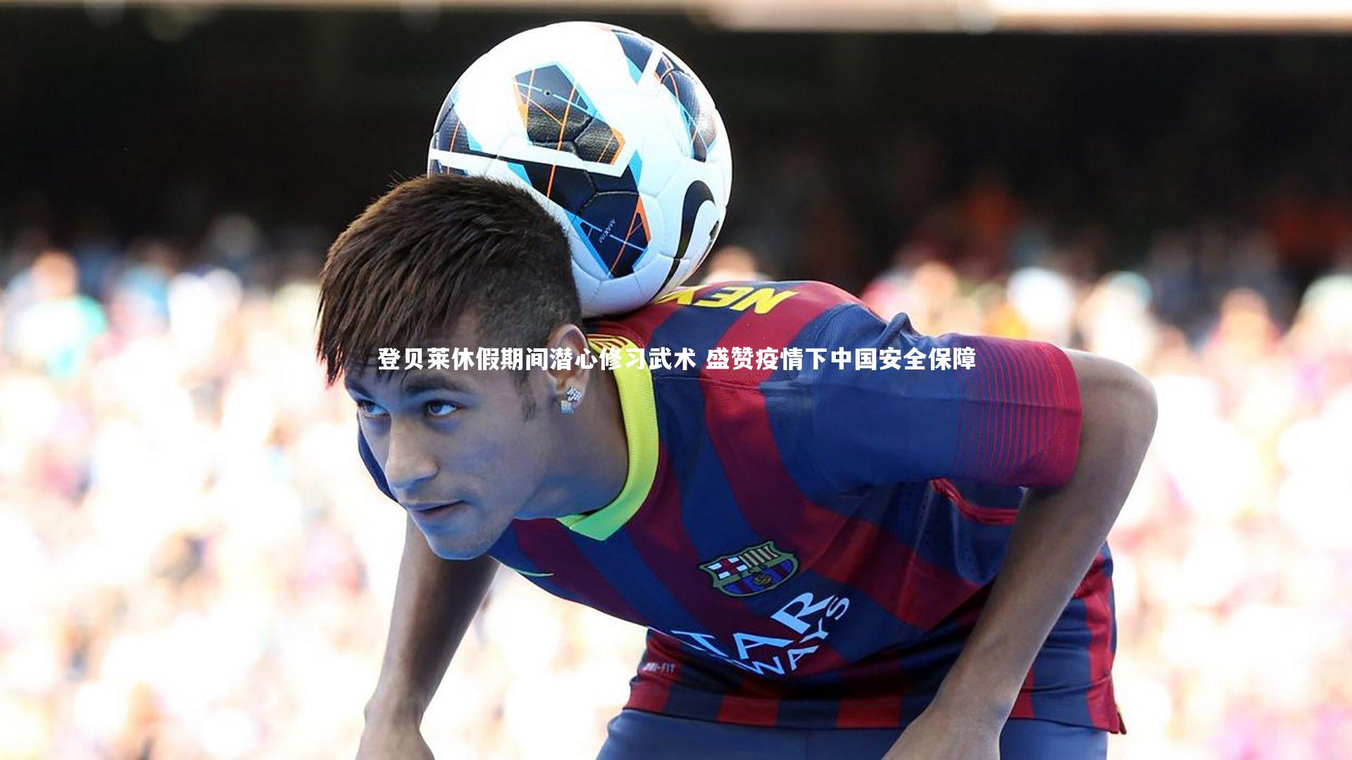 【mk体育app官网】登贝莱休假期间潜心修习武术 盛赞疫情下中国安全保障